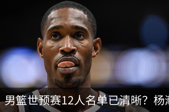 男篮世预赛12人名单已清晰？杨瀚森赵继伟领衔：周琦赵睿全被抛弃