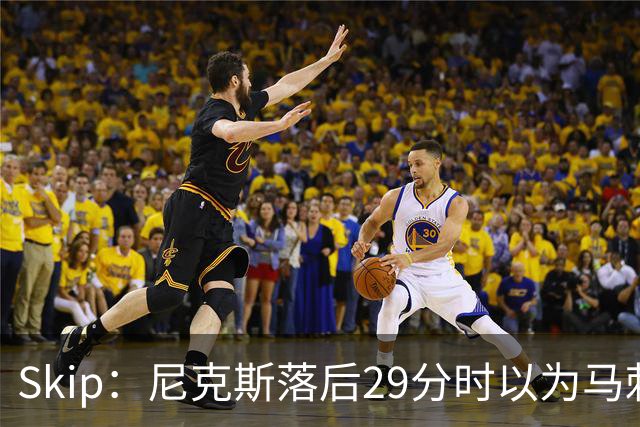 Skip：尼克斯落后29分时以为马刺能4-2翻盘 却迎来史诗级逆转